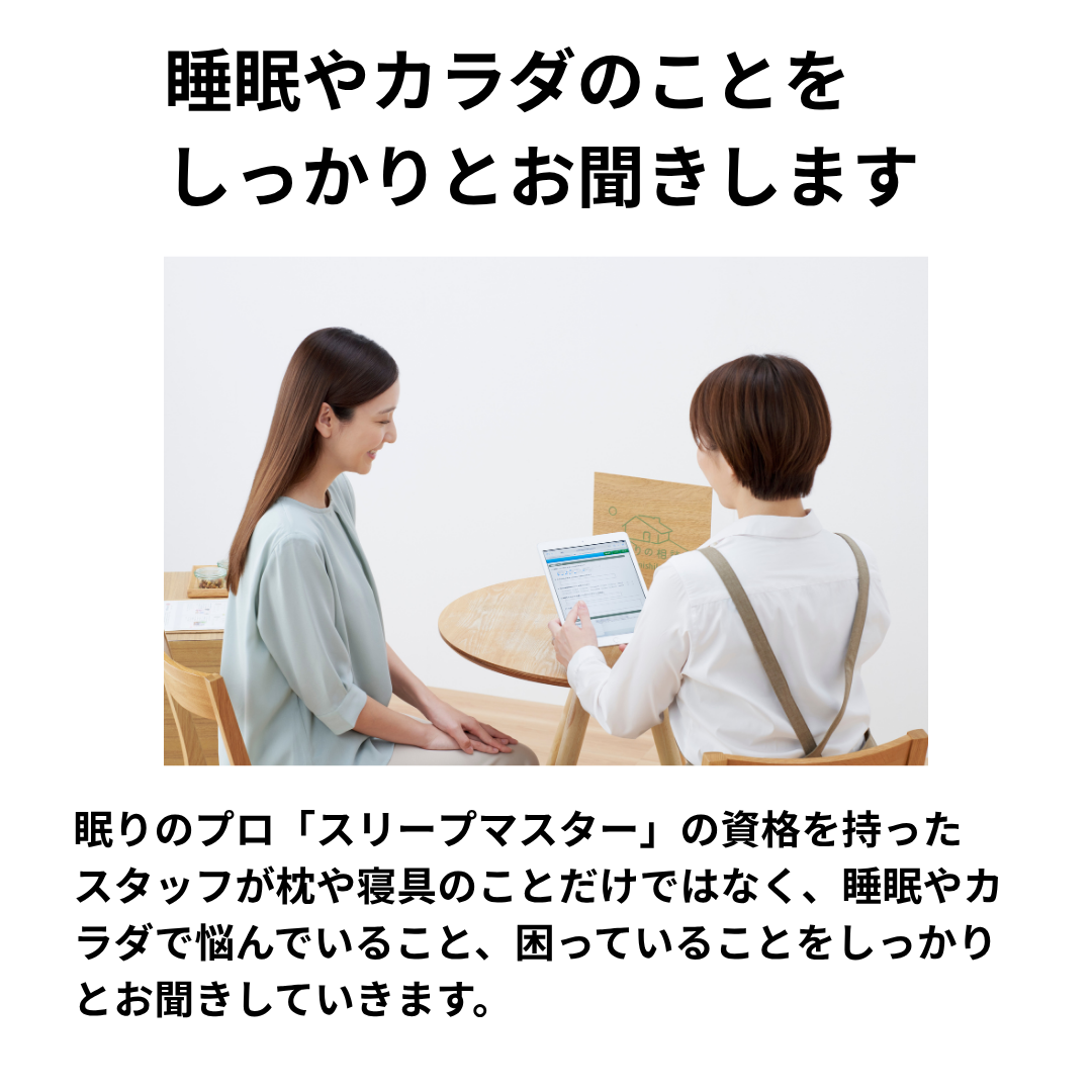 眠りのプロ「スリープマスター」の資格を持ったスタッフが枕や寝具のことだけではなく、睡眠やカラダで悩んでいること、困っていることをしっかりとお聞きしていきます。
