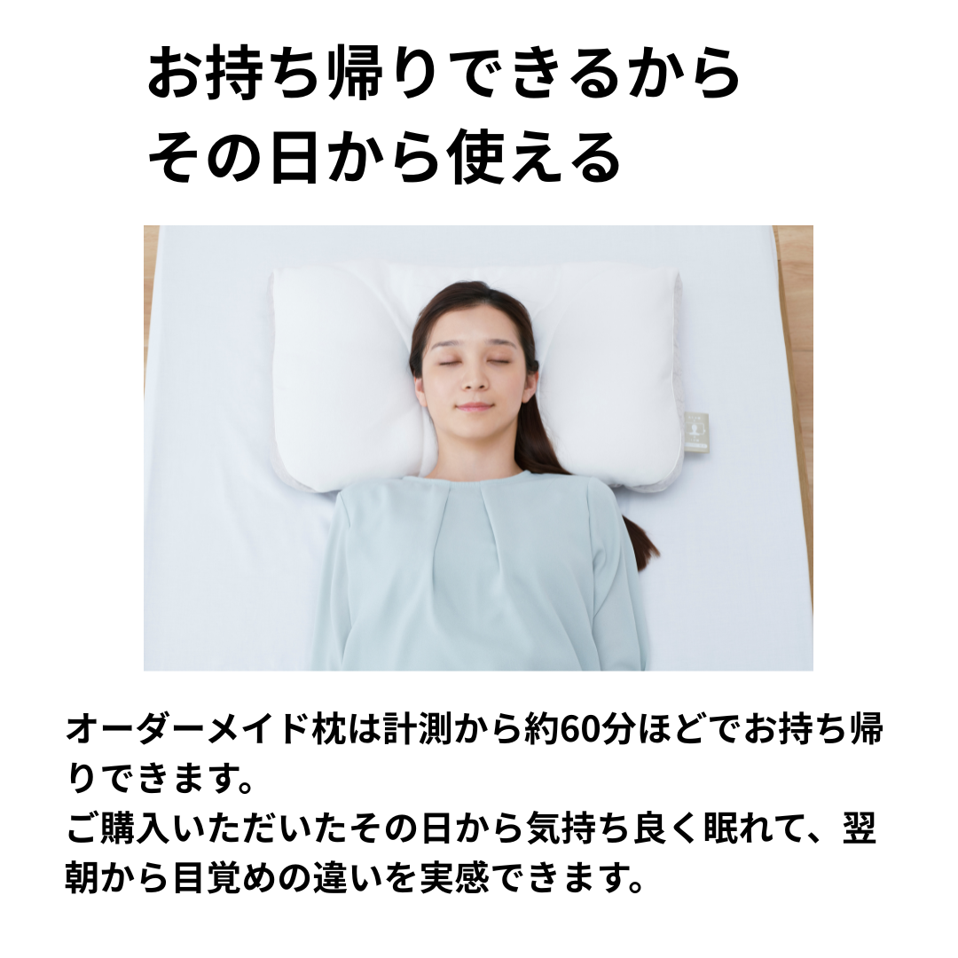 オーダーメイド枕は計測から約60分ほどでお持ち帰りできます。
ご購入いただいたその日から気持ち良く眠れて、翌朝から目覚めの違いを実感できます。