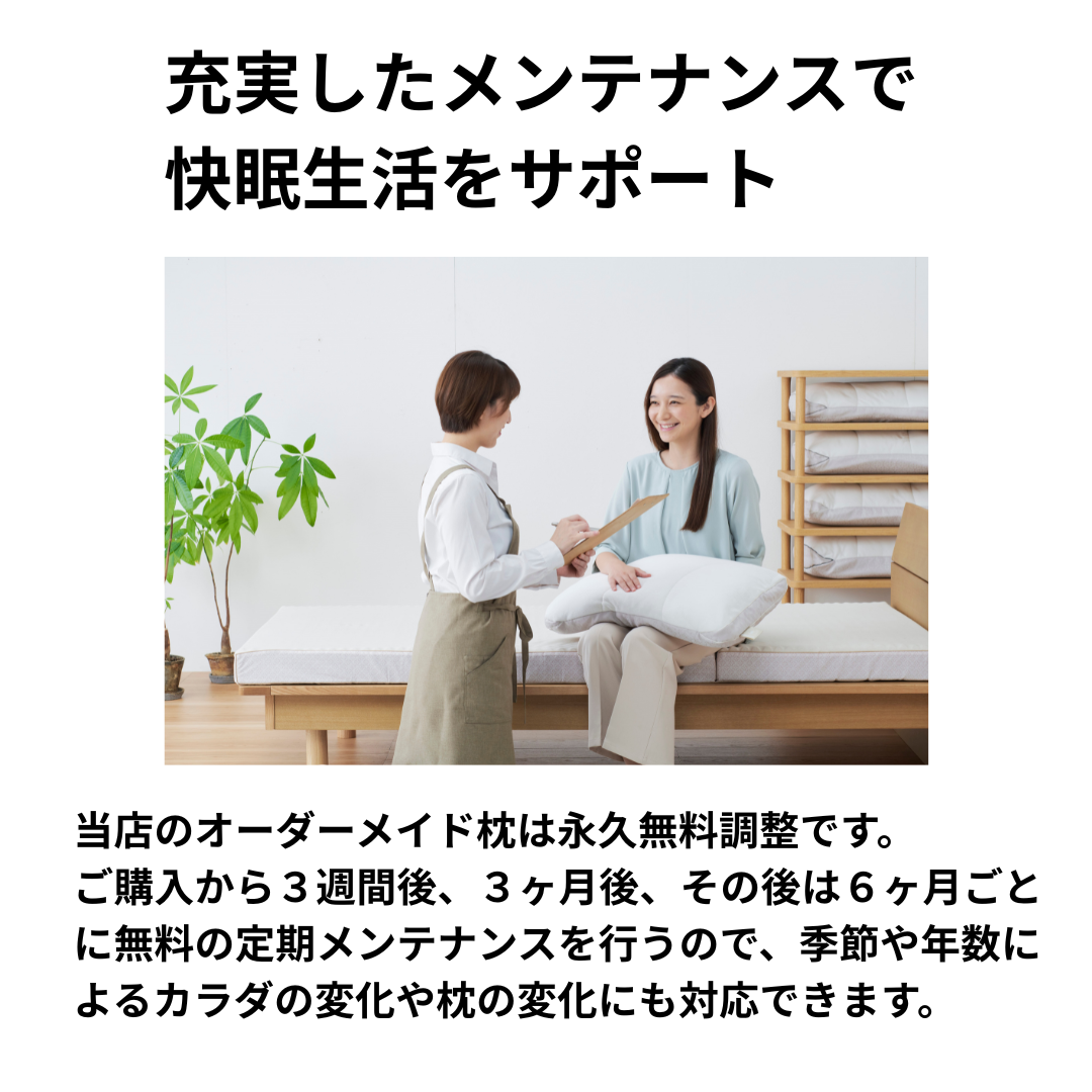 眠りの専門店かわののオーダーメイド枕は永久無料調整です。
ご購入から３週間後、３ヶ月後、その後は６ヶ月ごとに無料の定期メンテナンスを行うので、季節や年数によるカラダの変化や枕の変化にも対応できます。