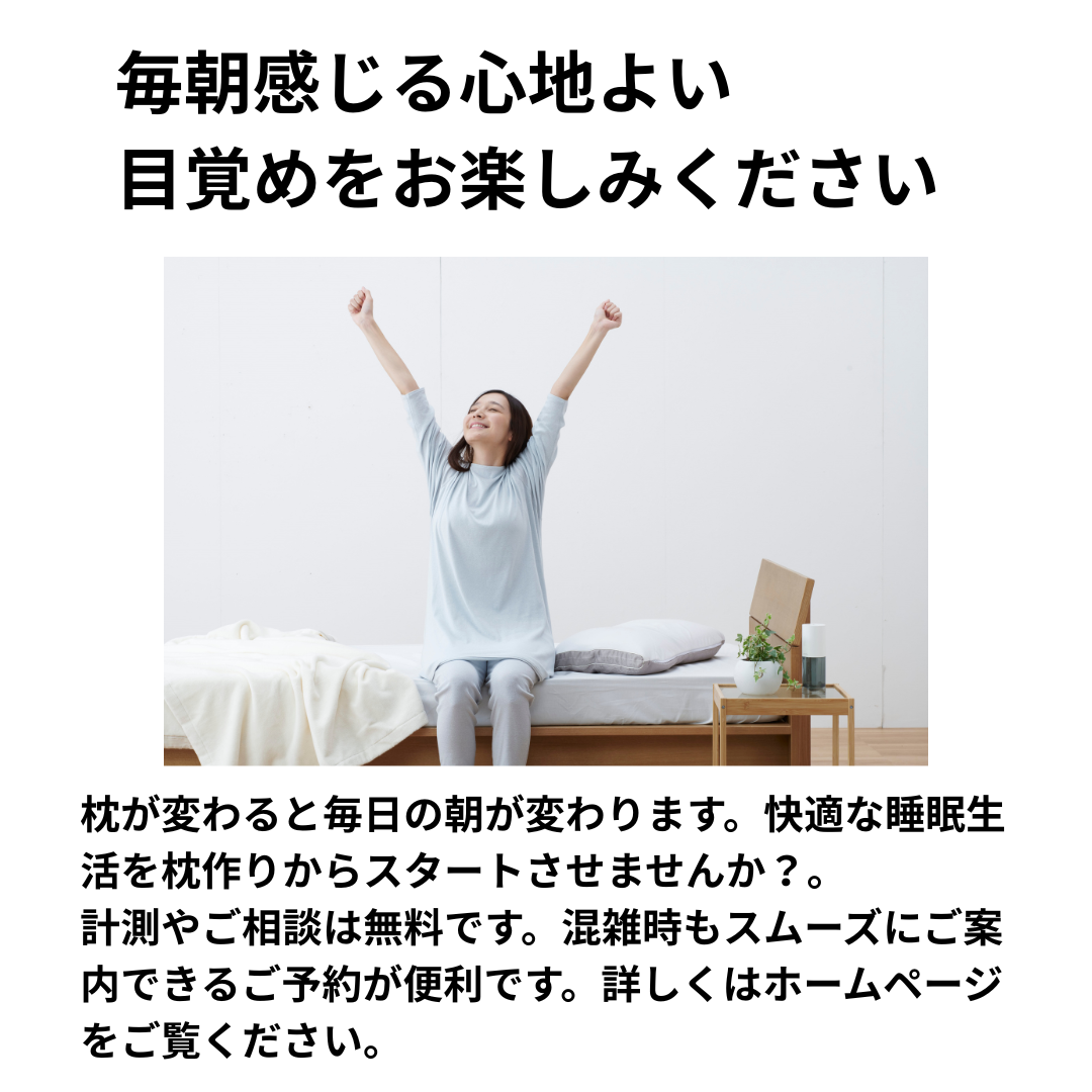 枕が変わると毎日の朝が変わります。
快適な睡眠生活を枕作りからスタートさせませんか？
計測やご相談は無料です。
混雑時もスムーズにご案内できるご予約が便利です。
詳しくはホームページをご覧ください。